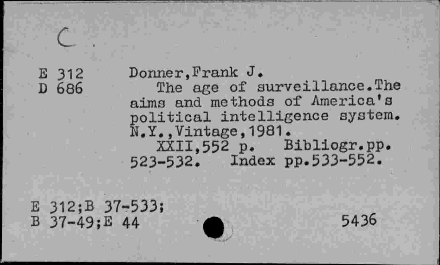 ﻿E 312
D 686
Donner,Frank J,
The age of surveillance.The
aims and methods of America's political intelligence system.
N.Y.,Vintage,1981.
XXII,552 p. Bibliogr.pp.
523-532. Index pp.533-552.
E 312;B 37-533;
B 37-49;E 44
5436